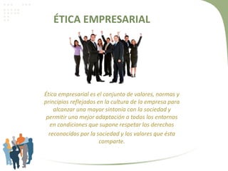 ÉTICA EMPRESARIAL
Ética empresarial es el conjunto de valores, normas y
principios reflejados en la cultura de la empresa para
alcanzar una mayor sintonía con la sociedad y
permitir una mejor adaptación a todos los entornos
en condiciones que supone respetar los derechos
reconocidos por la sociedad y los valores que ésta
comparte.
 