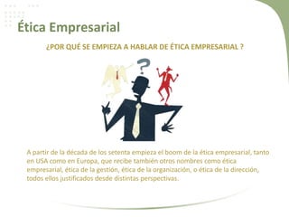 Ética Empresarial
¿POR QUÉ SE EMPIEZA A HABLAR DE ÉTICA EMPRESARIAL ?
A partir de la década de los setenta empieza el boom de la ética empresarial, tanto
en USA como en Europa, que recibe también otros nombres como ética
empresarial, ética de la gestión, ética de la organización, o ética de la dirección,
todos ellos justificados desde distintas perspectivas.
 