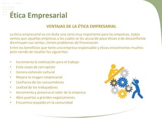 Ética Empresarial
VENTAJAS DE LA ÉTICA EMPRESARIAL
La ética empresarial es sin duda una carta muy importante para las empresas, todos
vemos que aquellas empresas a las cuales se les acusa de poco éticas o de desconfianza
disminuyen sus ventas, tienen problemas de financiación
Entre los beneficios que tiene una empresa responsable y éticas encontramos muchos
pero siendo de resaltar los siguientes:
• Incrementa la motivación para el trabajo
• Evita casos de corrupción
• Genera cohesión cultural
• Mejora la imagen empresarial
• Confianza de los consumidores
• Lealtad de los trabajadores
• Incrementa y preserva el valor de la empresa
• Abre puertas a grandes negociaciones
• Encuentra respaldo en la comunidad
 