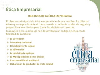 Ética Empresarial
OBJETIVOS DE LA ÉTICA EMPRESARIAL
El objetivo principal de la ética empresarial es buscar resolver los dilemas
éticos que surgen durante el transcurso de su activada o idea de negocio y
proporciona los criterios para tomar las decisiones correctas.
La mayoría de las empresas han desarrollado un código de ética con la
finalidad de combatir:
 La Corrupción
 Competencia desleal
 El hostigamiento laboral
 La difamación
 La publicidad engañosa
 La Monopolización de los precios
 Irresponsabilidad ambiental
 Elaboración de productos de mala calidad
 
