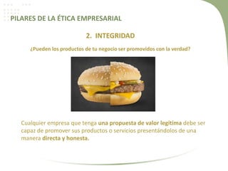 PILARES DE LA ÉTICA EMPRESARIAL
2. INTEGRIDAD
¿Pueden los productos de tu negocio ser promovidos con la verdad?
Cualquier empresa que tenga una propuesta de valor legítima debe ser
capaz de promover sus productos o servicios presentándolos de una
manera directa y honesta.
 
