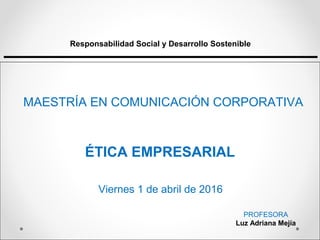 ÉTICA EMPRESARIAL
Responsabilidad Social y Desarrollo Sostenible
MAESTRÍA EN COMUNICACIÓN CORPORATIVA
PROFESORA
Luz Adriana Mejía
Viernes 1 de abril de 2016
 