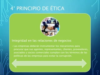 Integridad en las relaciones de negocios
• Las empresas deberán instrumentar los mecanismos para
procurar que sus agentes, representantes, clientes, proveedores,
asociados y socios comerciales cumplan con los términos de las
políticas de las empresas para evitar la corrupción.
4° PRINCIPIO DE ÉTICA
 