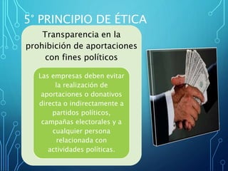 5° PRINCIPIO DE ÉTICA
Transparencia en la
prohibición de aportaciones
con fines políticos
Las empresas deben evitar
la realización de
aportaciones o donativos
directa o indirectamente a
partidos políticos,
campañas electorales y a
cualquier persona
relacionada con
actividades políticas.
 