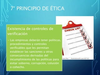 Existencia de controles de
verificación
• Las empresas deberán tener políticas,
procedimientos y controles
verificables que les permitan
establecer las sanciones u otras
consecuencias derivadas del
incumplimiento de las políticas para
evitar soborno, corrupción, colusión
o cohecho.
7° PRINCIPIO DE ÉTICA
 