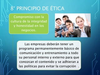 Compromiso con la
cultura de la integridad
y honestidad en los
negocios.
Las empresas deberán tener un
programa permanentemente básico de
comunicación y entrenamiento a todo
su personal interno y externo para que
conozcan el contenido y se adhieran a
las políticas para evitar la corrupción .
8° PRINCIPIO DE ÉTICA
 