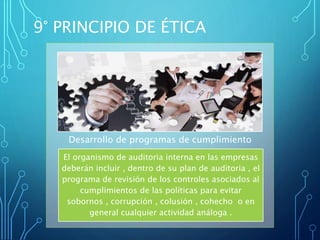 El organismo de auditoria interna en las empresas
deberán incluir , dentro de su plan de auditoria , el
programa de revisión de los controles asociados al
cumplimientos de las políticas para evitar
sobornos , corrupción , colusión , cohecho o en
general cualquier actividad análoga .
Desarrollo de programas de cumplimiento
9° PRINCIPIO DE ÉTICA
 