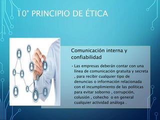 Comunicación interna y
confiabilidad
• Las empresas deberán contar con una
línea de comunicación gratuita y secreta
, para recibir cualquier tipo de
denuncias o información relacionada
con el incumplimiento de las políticas
para evitar soborno , corrupción,
colusión , cohecho o en general
cualquier actividad análoga .
10° PRINCIPIO DE ÉTICA
 