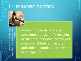 Fomentoalaculturadela
integridadytrasparenciaenlos
negocios.
• Toda empresa deberá estar
consiente y buscar información
de manera periódica acerca del
marco legal federal y estatal
aplicable al combate para evitar
la corrupción .
11° PRINCIPIO DE ÉTICA
 