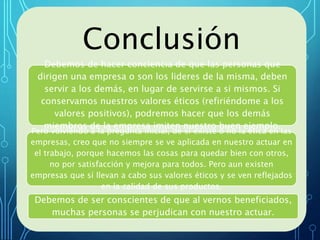 CONCLUSIONES
Conclusión
Debemos de hacer conciencia de que las personas que
dirigen una empresa o son los lideres de la misma, deben
servir a los demás, en lugar de servirse a si mismos. Si
conservamos nuestros valores éticos (refiriéndome a los
valores positivos), podremos hacer que los demás
miembros de la empresa imiten nuestro buen ejemplo.
Pero volviendo a la pregunta inicial, de si existe o no la ética en las
empresas, creo que no siempre se ve aplicada en nuestro actuar en
el trabajo, porque hacemos las cosas para quedar bien con otros,
no por satisfacción y mejora para todos. Pero aun existen
empresas que sí llevan a cabo sus valores éticos y se ven reflejados
en la calidad de sus productos.
Debemos de ser conscientes de que al vernos beneficiados,
muchas personas se perjudican con nuestro actuar.
 