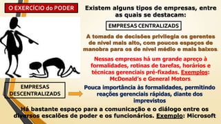 O EXERCÍCIO do PODER Existem alguns tipos de empresas, entre
as quais se destacam:
A tomada de decisões privilegia os gerentes
de nível mais alto, com poucos espaços de
manobra para os de nível médio e mais baixos.
EMPRESAS CENTRALIZADS
Nessas empresas há um grande apreço à
formalidades, rotinas de tarefas, horários e
técnicas gerenciais pré-fixadas. Exemplos:
McDonald’s e General Motors.
EMPRESAS
DESCENTRALIZADS
Pouca importância às formalidades, permitindo
reações gerenciais rápidas, diante dos
imprevistos
Há bastante espaço para a comunicação e o diálogo entre os
diversos escalões de poder e os funcionários. Exemplo: Microsoft
 