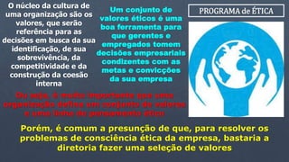 PROGRAMA de ÉTICAUm conjunto de
valores éticos é uma
boa ferramenta para
que gerentes e
empregados tomem
decisões empresariais
condizentes com as
metas e convicções
da sua empresa
O núcleo da cultura de
uma organização são os
valores, que serão
referência para as
decisões em busca da sua
identificação, de sua
sobrevivência, da
competitividade e da
construção da coesão
interna
Ou seja, é muito importante que uma
organização defina um conjunto de valores
e uma linha de pensamento ético
Porém, é comum a presunção de que, para resolver os
problemas de consciência ética da empresa, bastaria a
diretoria fazer uma seleção de valores
 