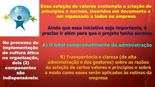 Essa seleção de valores contempla a criação de
princípios e normas, inseridos em documento a
ser repassado a todos na empresa
Ainda que essa iniciativa seja importante, é
preciso ir além para que o projeto tenha sucesso
No processo de
implementação
de cultura ética
na organização,
dois (2)
componentes
são
indispensáveis:
A) O total comprometimento da administração
B) Transparência e clareza (da alta
administração e dos gestores) sobre as razões
da seleção de certos valores e princípios e sobre
o modo como esses serão aplicados às rotinas da
empresa
 