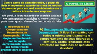 O PAPEL do LÍDERCom o apoio da administração, o papel do
líder é importante quando se trata de motivar
as pessoas para um real envolvimento com a
cultura ética de uma empresa
Em geral, a liderança pode ser exercida baseada
em recompensas e punições e, nesse contexto,
pode haver quatro dimensões de conduta do líder:
a) Recompensa de
Comportamento
Dependente de
Desempenho: O líder
elogia um funcionário
por ter agido
corretamente, mesmo
que tenha trazido
prejuízo para a empresa
b) Recompensa Não-Dependente do
Desempenho: O líder é simpático com
todos e reforça positivamente o
comportamento de seus liderados e,
com isso, acaba ignorando atos
antiéticos ou trabalhos de qualidade
duvidosa
 