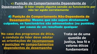 c) Punição de Comportamento Dependente de
Desempenho: O líder impõe alguma sansão ao funcionário por
não ter agido corretamente
d) Punição de Comportamento Não-Dependente de
Desempenho: Mesmo que não sejam diretamente
culpados, os funcionários são admoestados (ou punidos)
por causa de um resultado qualquer
No caso dos programas de ética,
a conduta do líder deve adotar
as orientações de recompensas
e punições de comportamentos
dependentes de desempenho
Trata-se de uma
questão de
justiça, boa fé e
valores éticos
fundamentais
 