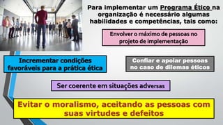 Para implementar um Programa Ético na
organização é necessário algumas
habilidades e competências, tais como:
Envolver o máximo de pessoas no
projeto de implementação
Incrementar condições
favoráveis para a prática ética
Confiar e apoiar pessoas
no caso de dilemas éticos
Ser coerente em situações adversas
Evitar o moralismo, aceitando as pessoas com
suas virtudes e defeitos
 