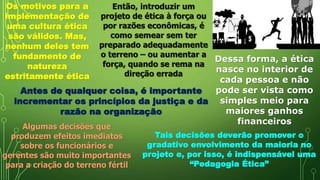 Os motivos para a
implementação de
uma cultura ética
são válidos. Mas,
nenhum deles tem
fundamento de
natureza
estritamente ética
Então, introduzir um
projeto de ética à força ou
por razões econômicas, é
como semear sem ter
preparado adequadamente
o terreno – ou aumentar a
força, quando se rema na
direção errada
Dessa forma, a ética
nasce no interior de
cada pessoa e não
pode ser vista como
simples meio para
maiores ganhos
financeiros
Antes de qualquer coisa, é importante
incrementar os princípios da justiça e da
razão na organização
Algumas decisões que
produzem efeitos imediatos
sobre os funcionários e
gerentes são muito importantes
para a criação do terreno fértil
Tais decisões deverão promover o
gradativo envolvimento da maioria no
projeto e, por isso, é indispensável uma
“Pedagogia Ética”
 