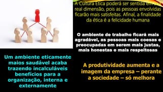 A Cultura Ética poderá ser sentida em sua
real dimensão, pois as pessoas envolvidas
ficarão mais satisfeitas. Afinal, a finalidade
da ética é a felicidade humana
O ambiente de trabalho ficará mais
agradável, as pessoas mais coesas e
preocupadas em serem mais justas,
mais honestas e mais respeitosas
Um ambiente eticamente
maios saudável acaba
trazendo incalculáveis
benefícios para a
organização, interna e
externamente
A produtividade aumenta e a
imagem da empresa – perante
a sociedade – só melhora
 