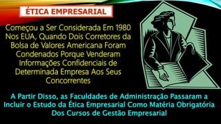 ÉTICA EMPRESARIAL
Começou a Ser Considerada Em 1980
Nos EUA, Quando Dois Corretores da
Bolsa de Valores Americana Foram
Condenados Porque Venderam
Informações Confidenciais de
Determinada Empresa Aos Seus
Concorrentes
A Partir Disso, as Faculdades de Administração Passaram a
Incluir o Estudo da Ética Empresarial Como Matéria Obrigatória
Dos Cursos de Gestão Empresarial
 