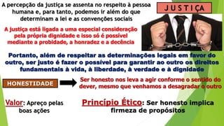 J U S T I ÇA
A percepção da justiça se assenta no respeito à pessoa
humana e, para tanto, podemos ir além do que
determinam a lei e as convenções sociais
A justiça está ligada a uma especial consideração
pela própria dignidade e isso só é possível
mediante a probidade, a honradez e a decência
Portanto, além de respeitar as determinações legais em favor do
outro, ser justo é fazer o possível para garantir ao outro os direitos
fundamentais à vida, à liberdade, à verdade e à dignidade
HONESTIDADE
Ser honesto nos leva a agir conforme o sentido do
dever, mesmo que venhamos a desagradar o outro
Valor: Apreço pelas
boas ações
Princípio Ético: Ser honesto implica
firmeza de propósitos
 