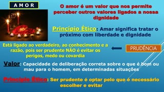 A M O R O amor é um valor que nos permite
perceber outros valores ligados a nossa
dignidade
Princípio Ético: Amar significa tratar o
próximo com liberdade e dignidade
PRUDÊNCIA
Está ligado ao verdadeiro, ao conhecimento e a
razão, pois ser prudente NÃO é evitar os
perigos, medo ou covardia
Valor: Capacidade de deliberação correta sobre o que é bom ou
mau para o homem, em determinadas situações
Princípio Ético: Ser prudente é optar pelo que é necessário
escolher e evitar
 