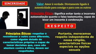 SINCERIDADE Valor: Amor à verdade. Diretamente ligado à
autenticidade para consigo e para com os outros
Princípio Ético: Significa evitar tanto a incorreta
autoavaliação quanto o falso testemunho, capaz de
levar um inocente à condenação
R E S P E I T O
Princípios Éticos: respeitar é
reconhecer o outro como diferente,
como alguém dotado de
características próprias e capaz de
tomar decisões que, caso não
atentem contra a ética, devem ser
respeitadas
Portanto, merecemos
respeito independente de
nossa religião,
características físicas
especiais ou opções
sexuais
 