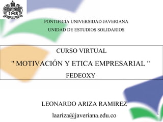 PONTIFICIA UNIVERSIDAD JAVERIANA
         UNIDAD DE ESTUDIOS SOLIDARIOS



            CURSO VIRTUAL

" MOTIVACIÓN Y ETICA EMPRESARIAL "
                FEDEOXY



       LEONARDO ARIZA RAMIREZ
           laariza@javeriana.edu.co        1
 