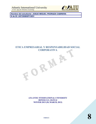 Nombre del estudiante: JOSUE MIGUEL PEDRAZA CABRERA
# de ID: UD7269BSP13851




    ETICA EMPRESARIAL Y RESPONSABILIDAD SOCIAL
                  CORPORATIVA




                ATLANTIC INTERNATIONAL UNIVERSITY
                        HONOLULU, HAWAI
                    WINTER 2013 (30, MARCH, 2013)




                              FORMAT
                                                      8
 