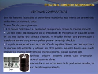 VENTAJAS COMPARATIVAS
ÉTICA EN EL COMERCIO INTERNACIONALÉTICA EN EL COMERCIO INTERNACIONAL
Son los factores favorables al crecimiento económico que ofrece un determinado
territorio en un momento dado.
Es una Teoría que sugiere que:
 Los países defieren en su capacidad para producir bienes de manera eficiente.
 Un país debe especializarse en la producción de mercancía en aquellas áreas
en las que posee una ventaja absoluta, e importar bienes que pertenezcan a
aquellas áreas en las que otros países posean la ventaja absoluta
 Un país se especialice en la producción de aquellos bienes que pueda producir
de manera más eficiente, y adquirir, de otros países, aquellos bienes que pueda
producir de manera relativamente menos eficiente, incluso cuando esto
 signifique adquirir aquellos bienes cuya producción
 nacional sea más eficaz.
El libre comercio ilimitado resulta en un incremento de la producción mundial; es
decir, que el comercio es un beneficio generalizado.
 