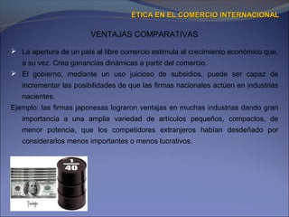 VENTAJAS COMPARATIVAS
ÉTICA EN EL COMERCIO INTERNACIONALÉTICA EN EL COMERCIO INTERNACIONAL
 La apertura de un país al libre comercio estimula al crecimiento económico que,
a su vez. Crea ganancias dinámicas a partir del comercio.
 El gobierno, mediante un uso juicioso de subsidios, puede ser capaz de
incrementar las posibilidades de que las firmas nacionales actúen en industrias
nacientes.
Ejemplo: las firmas japonesas lograron ventajas en muchas industrias dando gran
importancia a una amplia variedad de artículos pequeños, compactos, de
menor potencia, que los competidores extranjeros habían desdeñado por
considerarlos menos importantes o menos lucrativos.
 