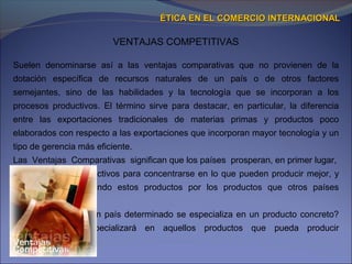 VENTAJAS COMPETITIVAS
ÉTICA EN EL COMERCIO INTERNACIONALÉTICA EN EL COMERCIO INTERNACIONAL
Suelen denominarse así a las ventajas comparativas que no provienen de la
dotación específica de recursos naturales de un país o de otros factores
semejantes, sino de las habilidades y la tecnología que se incorporan a los
procesos productivos. El término sirve para destacar, en particular, la diferencia
entre las exportaciones tradicionales de materias primas y productos poco
elaborados con respecto a las exportaciones que incorporan mayor tecnología y un
tipo de gerencia más eficiente.
Las Ventajas Comparativas significan que los países prosperan, en primer lugar,
aprovechando sus activos para concentrarse en lo que pueden producir mejor, y
después intercambiando estos productos por los productos que otros países
producen mejor.
Ejemplo: ¿Por qué un país determinado se especializa en un producto concreto?
Cada país se especializará en aquellos productos que pueda producir
ventajosamente con
 
