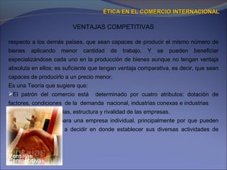 VENTAJAS COMPETITIVAS
ÉTICA EN EL COMERCIO INTERNACIONALÉTICA EN EL COMERCIO INTERNACIONAL
respecto a los demás países, que sean capaces de producir el mismo número de
bienes aplicando menor cantidad de trabajo. Y se pueden beneficiar
especializándose cada uno en la producción de bienes aunque no tengan ventaja
absoluta en ellos; es suficiente que tengan ventaja comparativa, es decir, que sean
capaces de producirlo a un precio menor.
Es una Teoría que sugiere que:
El patrón del comercio está determinado por cuatro atributos: dotación de
factores, condiciones de la demanda nacional, industrias conexas e industrias
de apoyo y estrategias, estructura y rivalidad de las empresas.
 Son importantes para una empresa individual, principalmente por que pueden
ayudar a una firma a decidir en donde establecer sus diversas actividades de
producción.
 