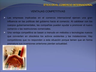 VENTAJAS COMPETITIVAS
ÉTICA EN EL COMERCIO INTERNACIONALÉTICA EN EL COMERCIO INTERNACIONAL
 Las empresas implicadas en el comercio internacional ejercen una gran
influencia en las políticas del gobierno hacia el comercio. Al cabildear con los
cuerpos gubernamentales, las compañías pueden ayudar a promover el nuevo
comercio o las restricciones comerciales.
 Una ventaja competitiva se basan a menudo en métodos o tecnologías nuevos
que convierten en obsoletos los activos existentes y las instalaciones. Hay
competidores que no responden a esta situación porque temen que en forma
prematura sus inversiones anteriores pierdan actualidad.
 