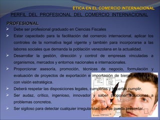 PERFIL DEL PROFESIONAL DEL COMERCIO INTERNACIONAL
 Debe ser profesional graduado en Ciencias Fiscales
 Estar capacitado para la facilitación del comercio internacional, aplicar los
controles de la normativa legal vigente y también para incorporarse a las
labores sociales que demanda la población venezolana en la actualidad.
 Desarrollar la gestión, dirección y control de empresas vinculadas a
organismos, mercados y entornos nacionales e internacionales.
 Proporcionar asesoría, promoción, técnicas de negocio, formulación y
evaluación de proyectos de exportación e importación de bienes y servicios
con visión estratégica.
 Deberá respetar las disposiciones legales, cumplirlas y hacerlas cumplir.
 Ser audaz, crítico, ingenioso, innovador y saber proponer soluciones a
problemas concretos.
 Ser sigiloso para detectar cualquier irregularidad que se pueda presentar.
ÉTICA EN EL COMERCIO INTERNACIONALÉTICA EN EL COMERCIO INTERNACIONAL
PROFESIONALPROFESIONAL
 