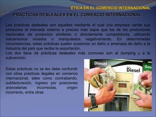 PRACTICAS DESLEALES EN EL COMERCIO INTERNACIONALPRACTICAS DESLEALES EN EL COMERCIO INTERNACIONAL
ÉTICA EN EL COMERCIO INTERNACIONALÉTICA EN EL COMERCIO INTERNACIONAL
Las prácticas desleales son aquellas mediante el cual una empresa vende sus
productos al mercado externo a precios más bajos que los de los productores
nacionales de productos similares o directamente competidores, utilizando
mecanismos viciados o manipulados negativamente. En determinadas
circunstancias, estas prácticas suelen ocasionar un daño o amenaza de daño a la
industria del país que recibe la exportación.
Los dos tipos de prácticas desleales más comunes son el dumping y a la
subvención.
Estas prácticas no se les debe confundir
con otras prácticas ilegales en comercio
internacional, tales como contrabando,
subfacturación, ingreso por posiciones
arancelarias incorrectas, origen
incorrecto, entre otras
 