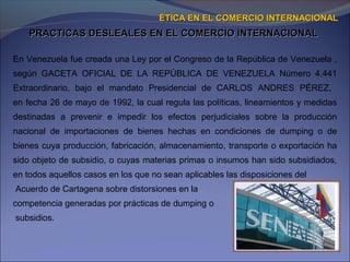 PRACTICAS DESLEALES EN EL COMERCIO INTERNACIONALPRACTICAS DESLEALES EN EL COMERCIO INTERNACIONAL
ÉTICA EN EL COMERCIO INTERNACIONALÉTICA EN EL COMERCIO INTERNACIONAL
En Venezuela fue creada una Ley por el Congreso de la República de Venezuela ,
según GACETA OFICIAL DE LA REPÚBLICA DE VENEZUELA Número 4.441
Extraordinario, bajo el mandato Presidencial de CARLOS ANDRES PÉREZ,
en fecha 26 de mayo de 1992, la cual regula las políticas, lineamientos y medidas
destinadas a prevenir e impedir los efectos perjudiciales sobre la producción
nacional de importaciones de bienes hechas en condiciones de dumping o de
bienes cuya producción, fabricación, almacenamiento, transporte o exportación ha
sido objeto de subsidio, o cuyas materias primas o insumos han sido subsidiados,
en todos aquellos casos en los que no sean aplicables las disposiciones del
Acuerdo de Cartagena sobre distorsiones en la
competencia generadas por prácticas de dumping o
subsidios.
 