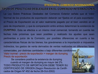 TIPOS DE PRACTICAS DESLEALES EN EL COMERCIO INTERNACIONALTIPOS DE PRACTICAS DESLEALES EN EL COMERCIO INTERNACIONAL
ÉTICA EN EL COMERCIO INTERNACIONALÉTICA EN EL COMERCIO INTERNACIONAL
La Ley Sobre Prácticas Desleales del Comercio Exterior señala que el Valor
Normal de los productos de exportación deberán ser fijados en el país exportador,
el Precio de Exportación es el valor realmente pagado por el bien vendido en el
país de importación, y que la comparación entre ambos determinan la existencia de
DUMPINGDUMPING. Esta se efectúa a un mismo nivel comercial, tomando en cuenta las
fechas más próximas que sean posibles y realizado los ajustes que sean
pertinentes a juicio de la Comisión, por posibles diferencias en cuanto a las
características físicas de los bienes; los gravámenes a la importación e impuestos
indirectos, los gastos de venta derivados de ventas realizadas en diferentes fases
comerciales, por distintas cantidades o bajo diferentes condiciones.
Valor normal - precio de exportación = margen de dumpingValor normal - precio de exportación = margen de dumping
Precio de exportaciónPrecio de exportación
Se considera positiva la existencia de dumping
cuando el margen de dumping es mayor del 2%
TODO PRODUCTO DE IMPORTACION DEBE TENER SU
CERTIFICADO DE ORIGEN (Según Resolución de Certifi-
cados de Origen Nº 452 de fecha 28-Oct-2002)
 