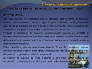 PRACTICAS DESLEALES EN EL COMERCIO INTERNACIONALPRACTICAS DESLEALES EN EL COMERCIO INTERNACIONAL
ÉTICA EN EL COMERCIO INTERNACIONALÉTICA EN EL COMERCIO INTERNACIONAL
SUBVENCIONES.-SUBVENCIONES.-
Las subvenciones, son subsidios que se producen bajo la forma de cualquier
materia prima, asistencia, premio o pago otorgado o realizado por el gobierno del
país donde se produzca un bien o desde donde se importe. Dichos subsidios son
costeados por organismos estatales o entidades mancomunadas.
Procede la imposición de derechos compensatorios cuando se constata la
existencia de importaciones subvencionadas en el territorio nacional que le causan
daño o amenazan causar daño a la producción nacional de un producto similar o
directamente competidor.
Estos beneficios pueden presentarse bajo la forma de préstamos, primas,
incentivos fiscales y bonos, entre otros, e implican una reducción desleal del precio
del producto importado en el territorio nacional.
El margen de subsidio se mide mediante la diferencia entre el precio de
exportación no afectado por subsidios y el precio subsidiado de exportación.
 