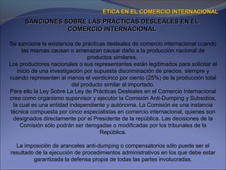 Se sanciona la existencia de prácticas desleales de comercio internacional cuando
las mismas causan o amenazan causar daño a la producción nacional de
productos similares.
Los productores nacionales o sus representantes están legitimados para solicitar el
inicio de una investigación por supuesta discriminación de precios, siempre y
cuando representen al menos el veinticinco por ciento (25%) de la producción total
del producto similar al importado.
Para ello la Ley Sobre La Ley de Prácticas Desleales en el Comercio Internacional
crea como organismo supervisor y ejecutor la Comisión Anti-Dumping y Subsidios,
la cual es una entidad independiente y autónoma. La Comisión es una instancia
técnica compuesta por cinco especialistas en comercio internacional, quienes son
designados directamente por el Presidente de la república. Las decisiones de la
Comisión sólo podrán ser derogadas o modificadas por los tribunales de la
República.
La imposición de aranceles anti-dumping o compensatorios sólo puede ser el
resultado de la ejecución de procedimientos administrativos en los que debe estar
garantizada la defensa propia de todas las partes involucradas.
SANCIONES SOBRE LAS PRACTICAS DESLEALES EN ELSANCIONES SOBRE LAS PRACTICAS DESLEALES EN EL
COMERCIO INTERNACIONALCOMERCIO INTERNACIONAL
ÉTICA EN EL COMERCIO INTERNACIONALÉTICA EN EL COMERCIO INTERNACIONAL
 
