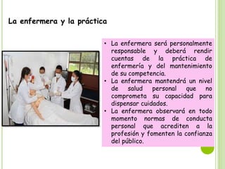 La enfermera y la práctica
• La enfermera será personalmente
responsable y deberá rendir
cuentas de la práctica de
enfermería y del mantenimiento
de su competencia.
• La enfermera mantendrá un nivel
de salud personal que no
comprometa su capacidad para
dispensar cuidados.
• La enfermera observará en todo
momento normas de conducta
personal que acrediten a la
profesión y fomenten la confianza
del público.
 