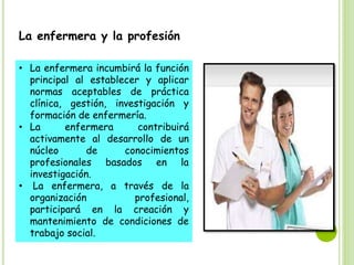 La enfermera y la profesión
• La enfermera incumbirá la función
principal al establecer y aplicar
normas aceptables de práctica
clínica, gestión, investigación y
formación de enfermería.
• La enfermera contribuirá
activamente al desarrollo de un
núcleo de conocimientos
profesionales basados en la
investigación.
• La enfermera, a través de la
organización profesional,
participará en la creación y
mantenimiento de condiciones de
trabajo social.
 