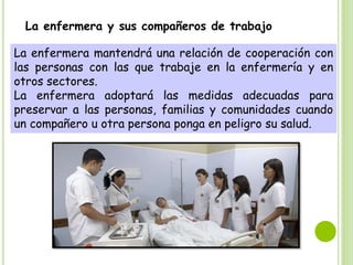 La enfermera y sus compañeros de trabajo
La enfermera mantendrá una relación de cooperación con
las personas con las que trabaje en la enfermería y en
otros sectores.
La enfermera adoptará las medidas adecuadas para
preservar a las personas, familias y comunidades cuando
un compañero u otra persona ponga en peligro su salud.
 