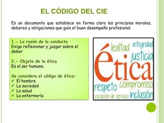 EL CÓDIGO DEL CIE
Es un documento que establece en forma clara los principios morales,
deberes y obligaciones que guía el buen desempeño profesional.
1.- La razón de la conducta
Exige reflexionar y juzgar sobre el
deber
2.- Objeto de la ética
Es el ser humano.
Se considera el código de ética:
 El hombre
 La sociedad
 La salud
 La enfermería
 