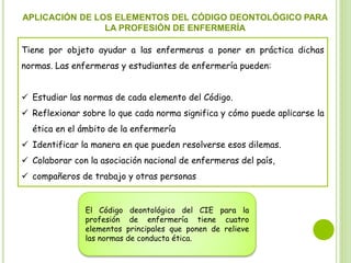 APLICACIÓN DE LOS ELEMENTOS DEL CÓDIGO DEONTOLÓGICO PARA
LA PROFESIÓN DE ENFERMERÍA
Tiene por objeto ayudar a las enfermeras a poner en práctica dichas
normas. Las enfermeras y estudiantes de enfermería pueden:
 Estudiar las normas de cada elemento del Código.
 Reflexionar sobre lo que cada norma significa y cómo puede aplicarse la
ética en el ámbito de la enfermería
 Identificar la manera en que pueden resolverse esos dilemas.
 Colaborar con la asociación nacional de enfermeras del país,
 compañeros de trabajo y otras personas
El Código deontológico del CIE para la
profesión de enfermería tiene cuatro
elementos principales que ponen de relieve
las normas de conducta ética.
 