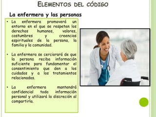 ELEMENTOS DEL CÓDIGO
La enfermera y las personas
• La enfermera promoverá un
entorno en el que se respeten los
derechos humanos, valores,
costumbres y creencias
espirituales de la persona, la
familia y la comunidad.
• La enfermera se cerciorará de que
la persona reciba información
suficiente para fundamentar el
consentimiento que den a los
cuidados y a los tratamientos
relacionados.
• La enfermera mantendrá
confidencial toda información
personal y utilizará la discreción al
compartirla.
 