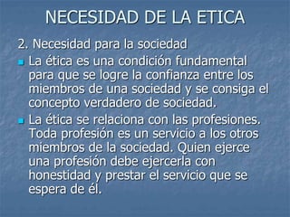 NECESIDAD DE LA ETICA
2. Necesidad para la sociedad
 La ética es una condición fundamental
para que se logre la confianza entre los
miembros de una sociedad y se consiga el
concepto verdadero de sociedad.
 La ética se relaciona con las profesiones.
Toda profesión es un servicio a los otros
miembros de la sociedad. Quien ejerce
una profesión debe ejercerla con
honestidad y prestar el servicio que se
espera de él.
 