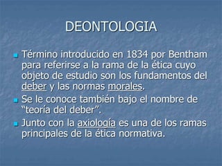 DEONTOLOGIA
 Término introducido en 1834 por Bentham
para referirse a la rama de la ética cuyo
objeto de estudio son los fundamentos del
deber y las normas morales.
 Se le conoce también bajo el nombre de
“teoría del deber”.
 Junto con la axiología es una de los ramas
principales de la ética normativa.
 