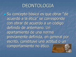 DEONTOLOGIA
 Su concepto básico es que obrar “de
acuerdo a la ética” se corresponde
con obrar de acuerdo a un código
definido de antemano. Un
apartamiento de una norma
previamente definida, en general por
escrito, constituye una actitud o un
comportamiento no ético.
 