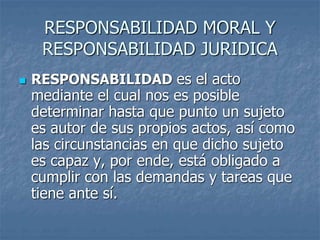 RESPONSABILIDAD MORAL Y
RESPONSABILIDAD JURIDICA
 RESPONSABILIDAD es el acto
mediante el cual nos es posible
determinar hasta que punto un sujeto
es autor de sus propios actos, así como
las circunstancias en que dicho sujeto
es capaz y, por ende, está obligado a
cumplir con las demandas y tareas que
tiene ante sí.
 
