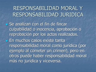 RESPONSABILIDAD MORAL Y
RESPONSABILIDAD JURIDICA
 Se analizan con el fin de fincar
culpabilidad o inocencia, aprobación o
reprobación por los actos realizados.
 En muchos casos existe tanta
responsabilidad moral como jurídica (por
ejemplo al cometer un crimen), pero en
otros puede haber responsabilidad moral
más no jurídica y viceversa.
 